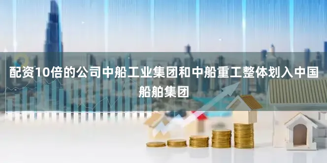 配资10倍的公司中船工业集团和中船重工整体划入中国船舶集团