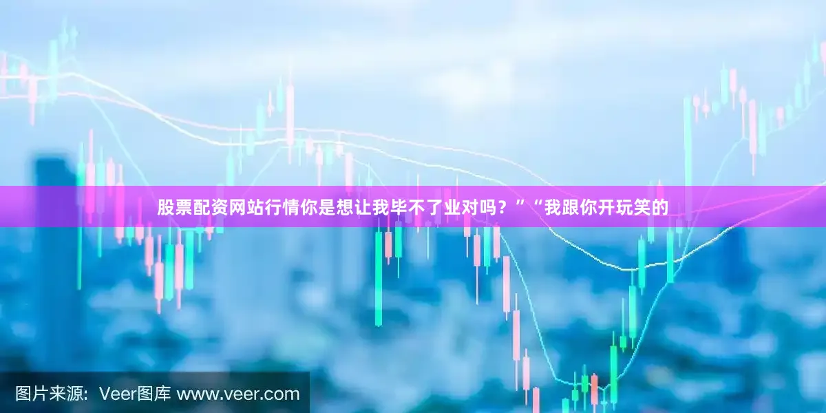 股票配资网站行情你是想让我毕不了业对吗？”“我跟你开玩笑的