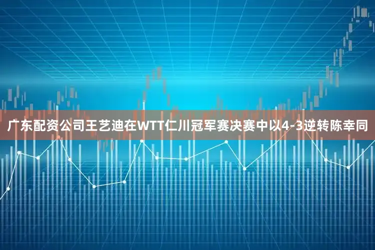 广东配资公司王艺迪在WTT仁川冠军赛决赛中以4-3逆转陈幸同