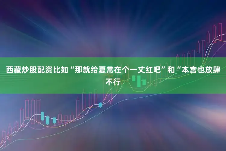 西藏炒股配资比如“那就给夏常在个一丈红吧”和“本宫也放肆不行