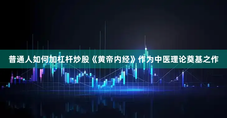 普通人如何加杠杆炒股《黄帝内经》作为中医理论奠基之作