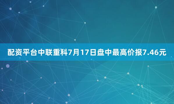 配资平台中联重科7月17日盘中最高价报7.46元