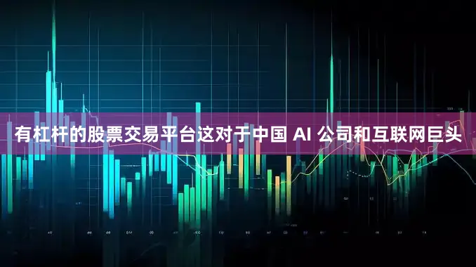 有杠杆的股票交易平台这对于中国 AI 公司和互联网巨头