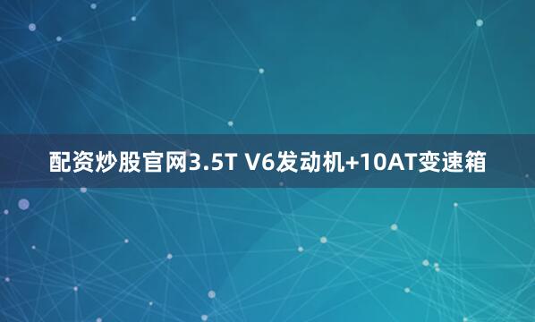 配资炒股官网3.5T V6发动机+10AT变速箱