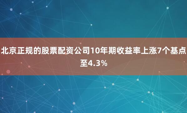 北京正规的股票配资公司10年期收益率上涨7个基点至4.3%