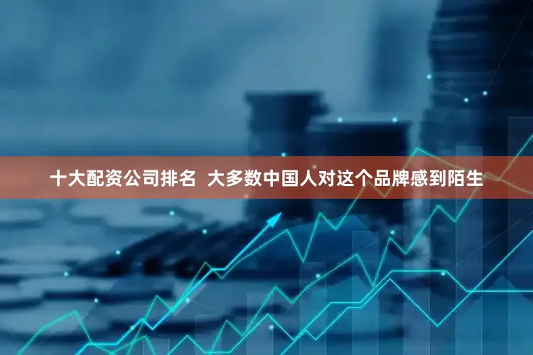 十大配资公司排名  大多数中国人对这个品牌感到陌生