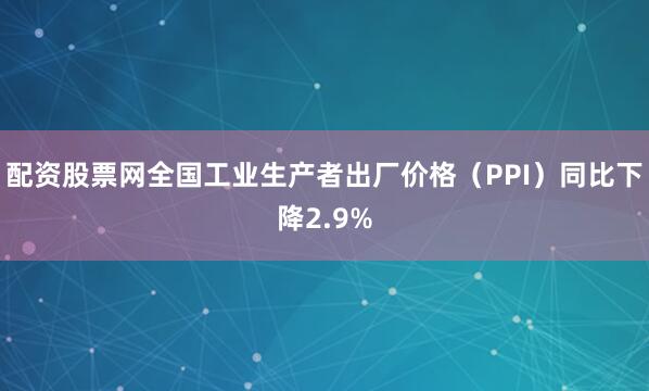 配资股票网全国工业生产者出厂价格（PPI）同比下降2.9%
