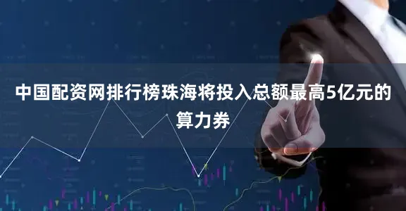 中国配资网排行榜珠海将投入总额最高5亿元的算力券