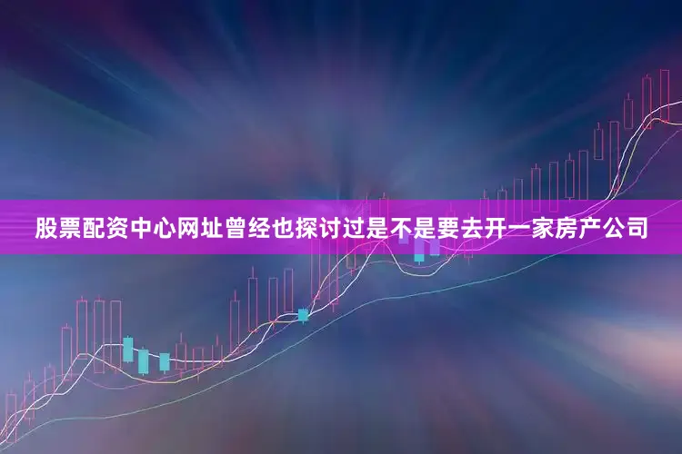股票配资中心网址曾经也探讨过是不是要去开一家房产公司
