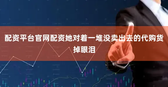 配资平台官网配资她对着一堆没卖出去的代购货掉眼泪