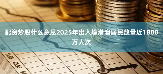 配资炒股什么意思2025年出入境港澳居民数量近1800万人次