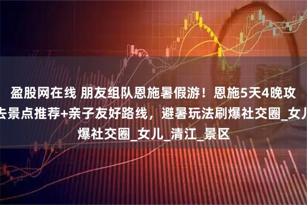 盈股网在线 朋友组队恩施暑假游！恩施5天4晚攻略：恩施必去景点推荐+亲子友好路线，避暑玩法刷爆社交圈_女儿_清江_景区