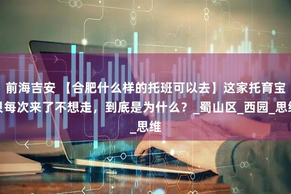 前海吉安 【合肥什么样的托班可以去】这家托育宝贝每次来了不想走，到底是为什么？_蜀山区_西园_思维