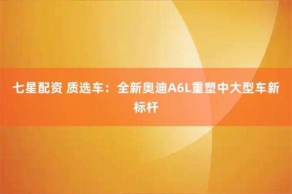 七星配资 质选车：全新奥迪A6L重塑中大型车新标杆