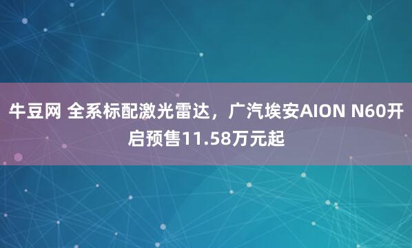 牛豆网 全系标配激光雷达，广汽埃安AION N60开启预售11.58万元起