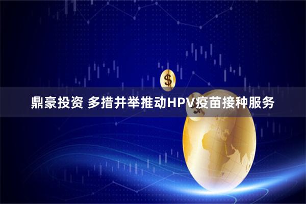 鼎豪投资 多措并举推动HPV疫苗接种服务