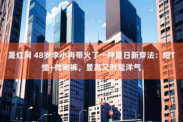 晟红网 48岁李小冉带火了一种夏日新穿法：短T恤+微喇裤，显高又时髦洋气