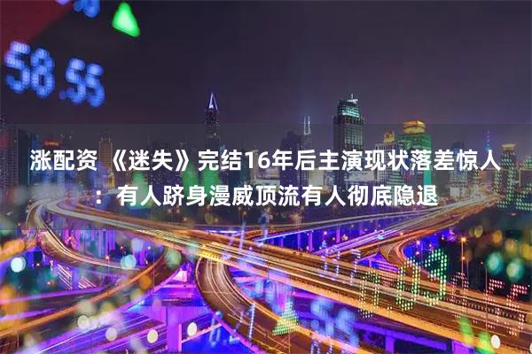 涨配资 《迷失》完结16年后主演现状落差惊人：有人跻身漫威顶流有人彻底隐退