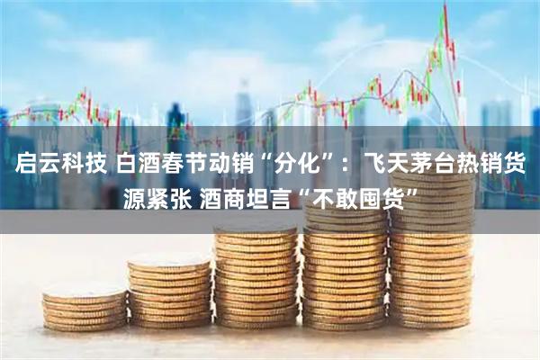 启云科技 白酒春节动销“分化”：飞天茅台热销货源紧张 酒商坦言“不敢囤货”