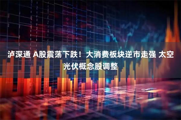 泸深通 A股震荡下跌！大消费板块逆市走强 太空光伏概念股调整
