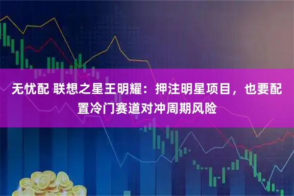 无忧配 联想之星王明耀：押注明星项目，也要配置冷门赛道对冲周期风险