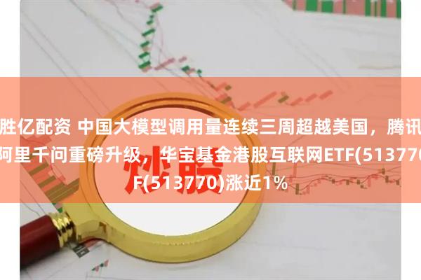 胜亿配资 中国大模型调用量连续三周超越美国，腾讯再登顶，阿里千问重磅升级，华宝基金港股互联网ETF(513770)涨近1%