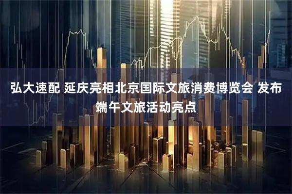 弘大速配 延庆亮相北京国际文旅消费博览会 发布端午文旅活动亮点