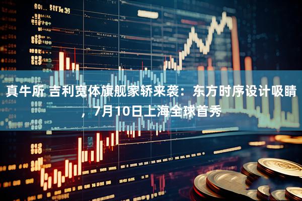 真牛所 吉利宽体旗舰家轿来袭：东方时序设计吸睛，7月10日上海全球首秀