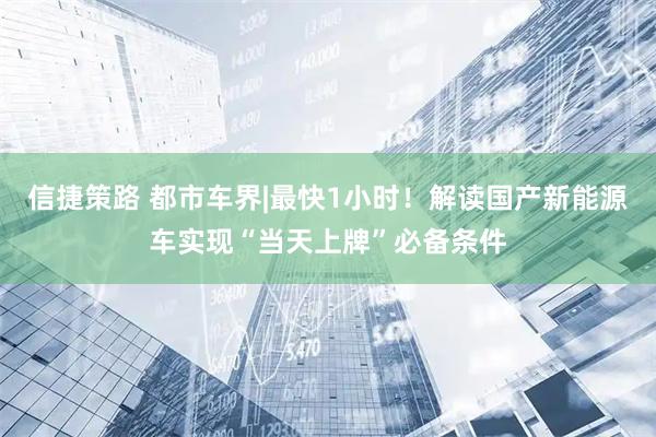 信捷策路 都市车界|最快1小时！解读国产新能源车实现“当天上牌”必备条件