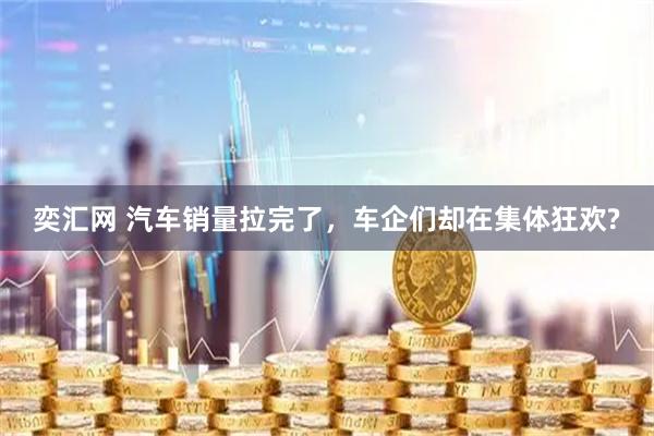 奕汇网 汽车销量拉完了，车企们却在集体狂欢?