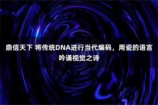 鼎信天下 将传统DNA进行当代编码，用瓷的语言吟诵视觉之诗