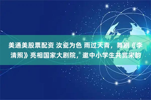 美通美股票配资 汝瓷为色 雨过天青，舞剧《李清照》亮相国家大剧院，邀中小学生共赏宋韵