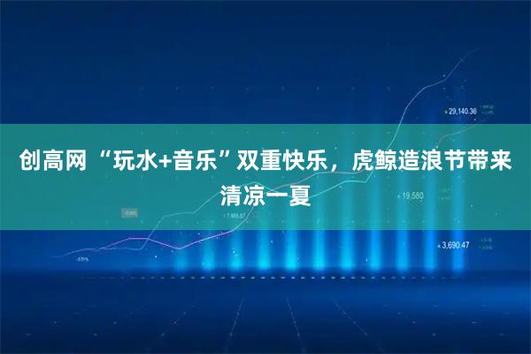 创高网 “玩水+音乐”双重快乐，虎鲸造浪节带来清凉一夏