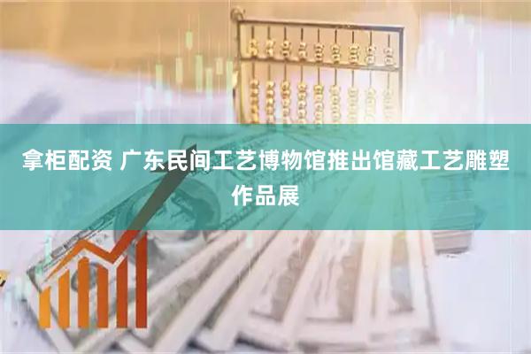 拿柜配资 广东民间工艺博物馆推出馆藏工艺雕塑作品展