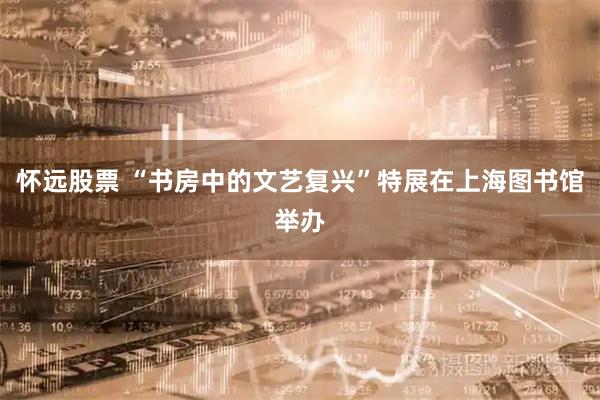 怀远股票 “书房中的文艺复兴”特展在上海图书馆举办